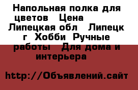 Напольная полка для цветов › Цена ­ 2 500 - Липецкая обл., Липецк г. Хобби. Ручные работы » Для дома и интерьера   